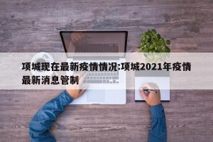 项城现在最新疫情情况:项城2021年疫情最新消息管制