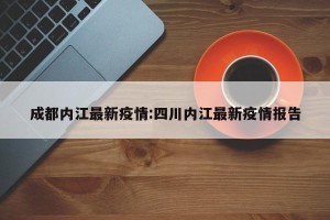 成都内江最新疫情:四川内江最新疫情报告