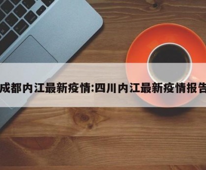 成都内江最新疫情:四川内江最新疫情报告