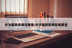 长沙最新疫情在哪里/长沙最新疫情在哪里查