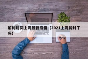 解封时间上海最新疫情（2021上海解封了吗）