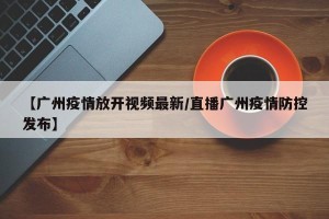 【广州疫情放开视频最新/直播广州疫情防控发布】