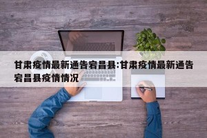 甘肃疫情最新通告宕昌县:甘肃疫情最新通告宕昌县疫情情况