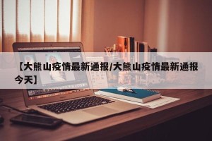 【大熊山疫情最新通报/大熊山疫情最新通报今天】