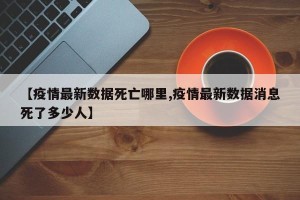 【疫情最新数据死亡哪里,疫情最新数据消息死了多少人】