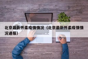 北京最新怀柔疫情情况（北京最新怀柔疫情情况通报）