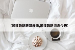 【湘潭最新新闻疫情,湘潭最新消息今天】