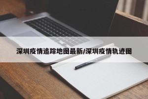 深圳疫情追踪地图最新/深圳疫情轨迹图