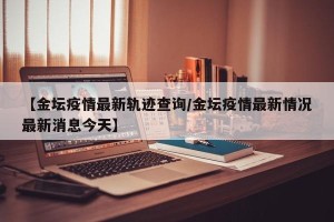 【金坛疫情最新轨迹查询/金坛疫情最新情况最新消息今天】