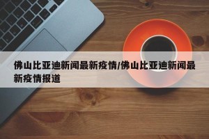 佛山比亚迪新闻最新疫情/佛山比亚迪新闻最新疫情报道