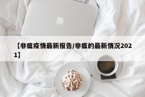 【非瘟疫情最新报告/非瘟的最新情况2021】