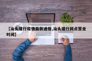 【汕头建行疫情最新通报,汕头建行网点营业时间】