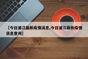 【今日浦江最新疫情消息,今日浦江最新疫情消息查询】