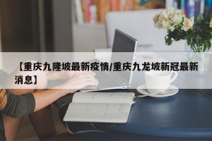 【重庆九隆坡最新疫情/重庆九龙坡新冠最新消息】