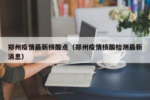 郑州疫情最新核酸点（郑州疫情核酸检测最新消息）