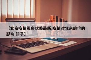 【北京疫情买房攻略最新,疫情对北京房价的影响 知乎】