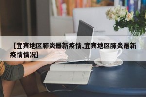 【宜宾地区肺炎最新疫情,宜宾地区肺炎最新疫情情况】
