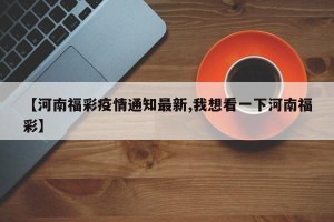【河南福彩疫情通知最新,我想看一下河南福彩】