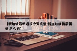 【新加坡最新通报今天疫情/新加坡疫情最新情况 今日】