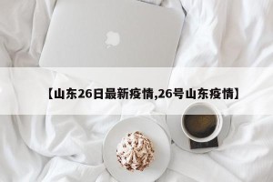 【山东26日最新疫情,26号山东疫情】