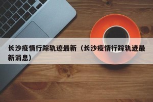 长沙疫情行踪轨迹最新（长沙疫情行踪轨迹最新消息）