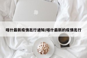 喀什最新疫情出行通知/喀什最新的疫情出行