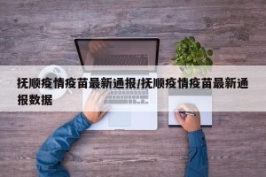 抚顺疫情疫苗最新通报/抚顺疫情疫苗最新通报数据