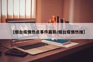 【烟台疫情热点事件最新/烟台疫情热搜】