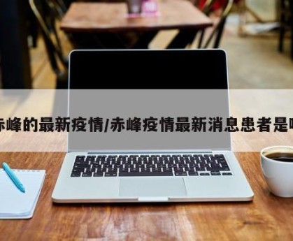 赤峰的最新疫情/赤峰疫情最新消息患者是哪