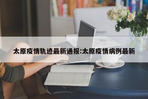 太原疫情轨迹最新通报:太原疫情病例最新
