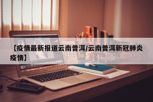 【疫情最新报道云南普洱/云南普洱新冠肺炎疫情】