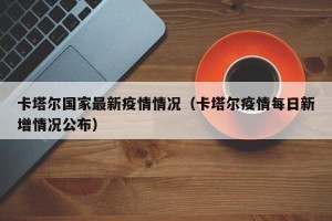 卡塔尔国家最新疫情情况（卡塔尔疫情每日新增情况公布）