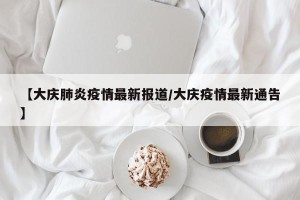 【大庆肺炎疫情最新报道/大庆疫情最新通告】