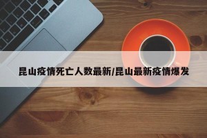 昆山疫情死亡人数最新/昆山最新疫情爆发