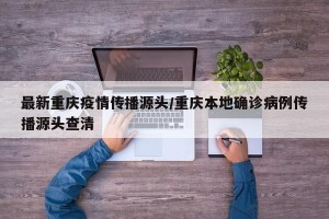 最新重庆疫情传播源头/重庆本地确诊病例传播源头查清