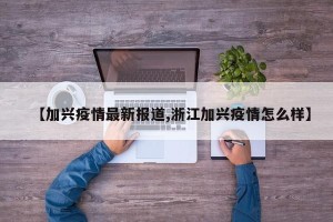 【加兴疫情最新报道,浙江加兴疫情怎么样】