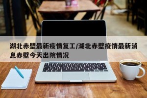 湖北赤壁最新疫情复工/湖北赤壁疫情最新消息赤壁今天出院情况