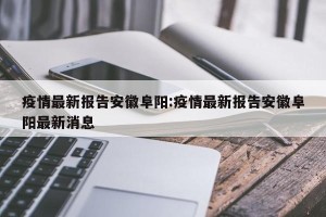 疫情最新报告安徽阜阳:疫情最新报告安徽阜阳最新消息