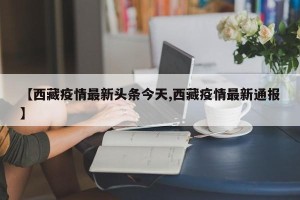 【西藏疫情最新头条今天,西藏疫情最新通报】