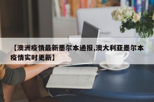 【澳洲疫情最新墨尔本通报,澳大利亚墨尔本疫情实时更新】