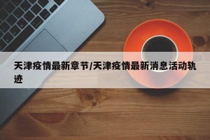 天津疫情最新章节/天津疫情最新消息活动轨迹