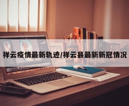 祥云疫情最新轨迹/祥云县最新新冠情况