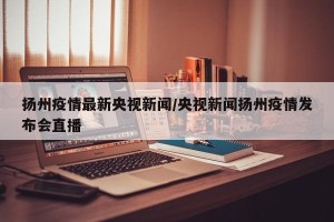 扬州疫情最新央视新闻/央视新闻扬州疫情发布会直播