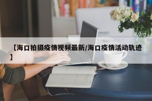 【海口拍摄疫情视频最新/海口疫情活动轨迹】