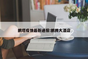 鹏塔疫情最新通报:鹏腾大酒店