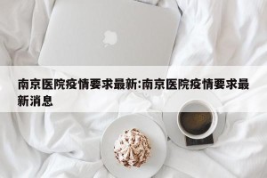 南京医院疫情要求最新:南京医院疫情要求最新消息