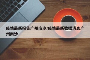 疫情最新报告广州南沙/疫情最新数据消息广州南沙