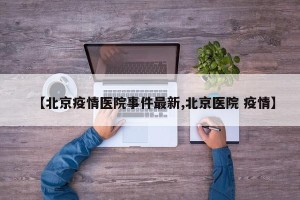 【北京疫情医院事件最新,北京医院 疫情】